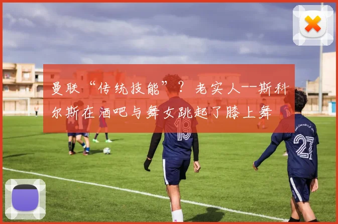 曼联“传统技能”？老实人--斯科尔斯在酒吧与舞女跳起了膝上舞