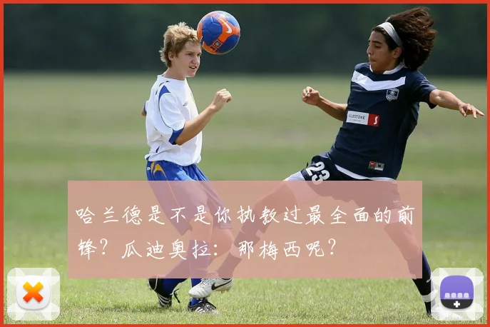 哈兰德是不是你执教过最全面的前锋？瓜迪奥拉：那梅西呢？