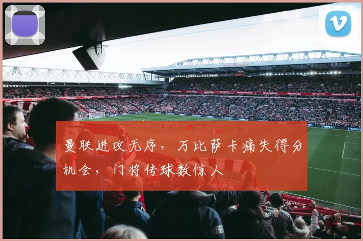 曼联进攻无序，万比萨卡痛失得分机会，门将传球数惊人