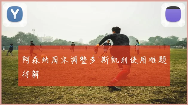 阿森纳周末调整多 斯凯利使用难题待解
