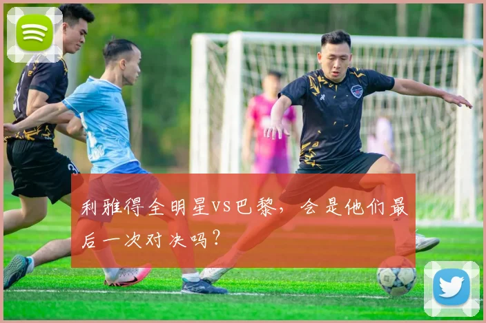 利雅得全明星vs巴黎，会是他们最后一次对决吗？