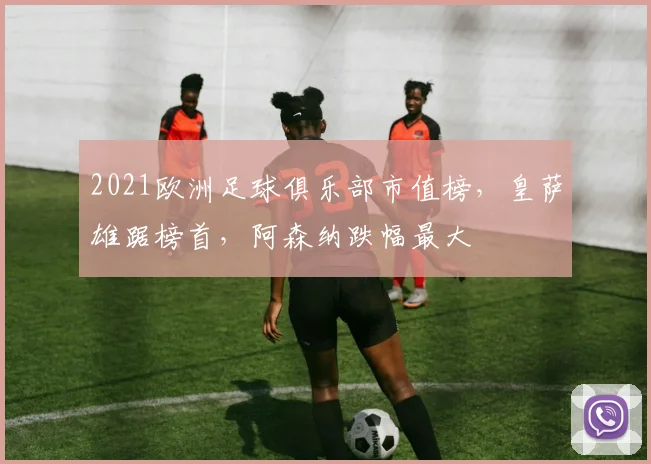 2021欧洲足球俱乐部市值榜，皇萨雄踞榜首，阿森纳跌幅最大