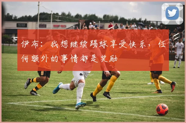 伊布：我想继续踢球享受快乐，任何额外的事情都是奖励