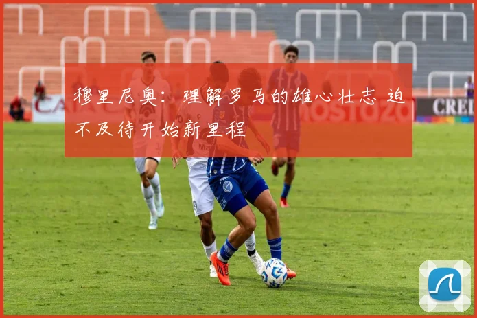 穆里尼奥：理解罗马的雄心壮志 迫不及待开始新里程
