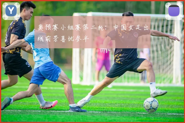 奥预赛小组赛第二轮：中国女足出线前景喜忧参半