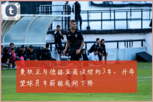曼联正与德赫亚商谈续约3年，并希望球员年薪能有所下降