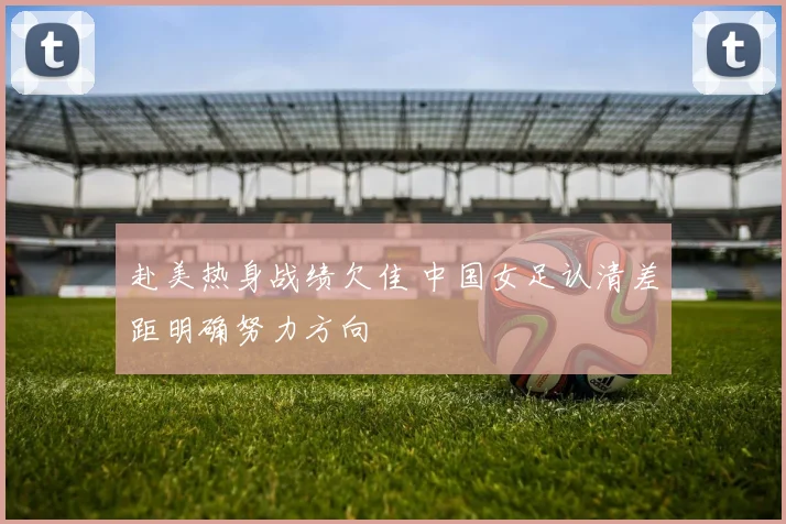 赴美热身战绩欠佳 中国女足认清差距明确努力方向