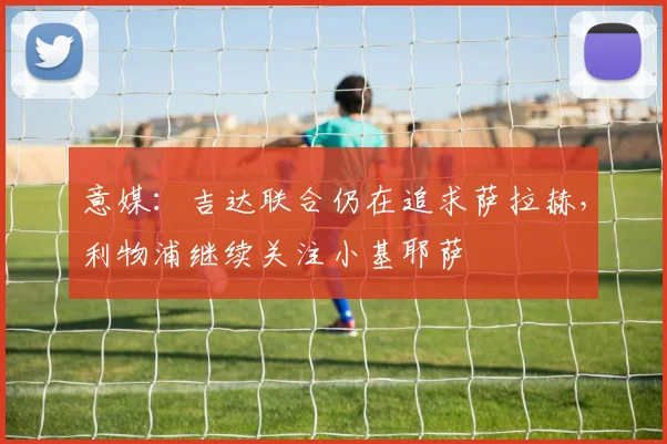 意媒：吉达联合仍在追求萨拉赫，利物浦继续关注小基耶萨