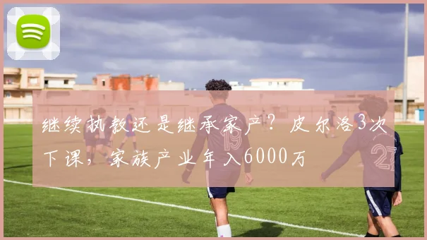 继续执教还是继承家产？皮尔洛3次下课，家族产业年入6000万