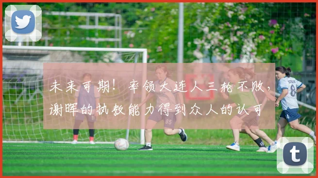 未来可期！率领大连人三轮不败，谢晖的执教能力得到众人的认可