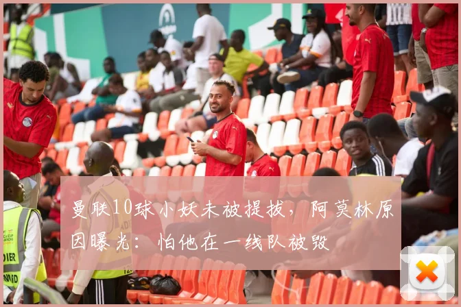 曼联10球小妖未被提拔，阿莫林原因曝光：怕他在一线队被毁