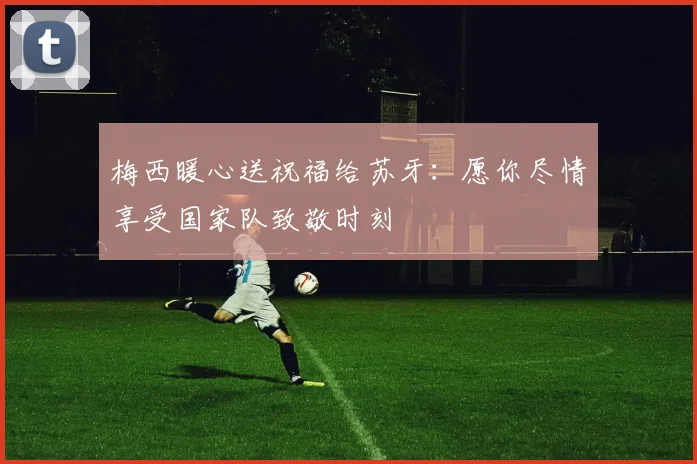 梅西暖心送祝福给苏牙：愿你尽情享受国家队致敬时刻