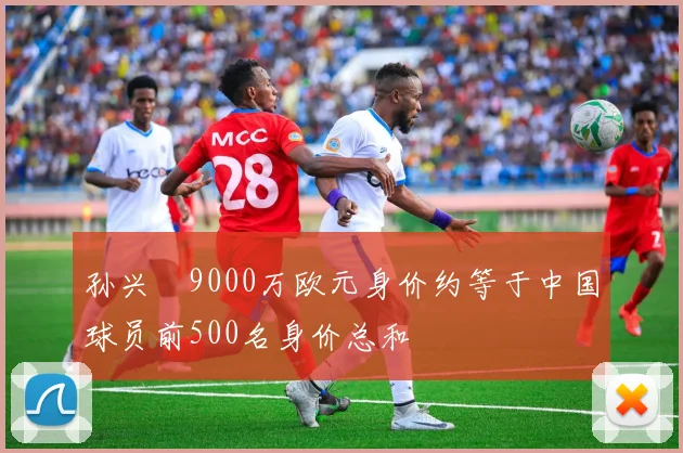 孙兴慜9000万欧元身价约等于中国球员前500名身价总和