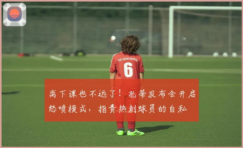 离下课也不远了！孔蒂发布会开启怒喷模式，指责热刺球员的自私