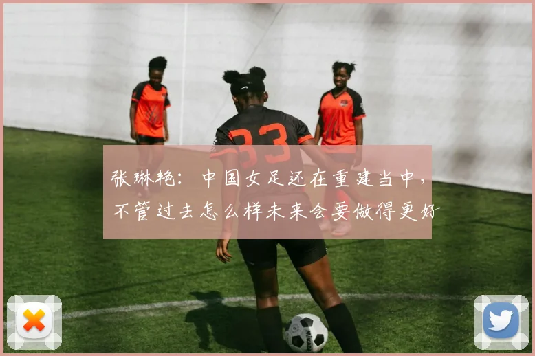 张琳艳：中国女足还在重建当中，不管过去怎么样未来会要做得更好