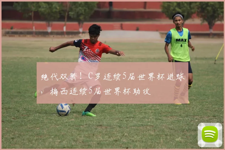 绝代双骄！C罗连续5届世界杯进球，梅西连续5届世界杯助攻