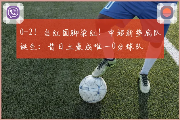 0-2！当红国脚染红！中超新垫底队诞生：昔日土豪成唯一0分球队