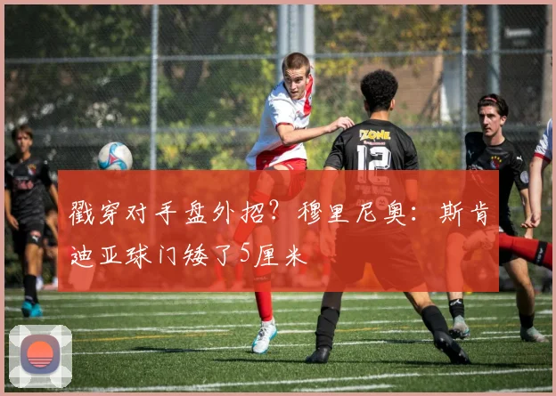 戳穿对手盘外招？穆里尼奥：斯肯迪亚球门矮了5厘米