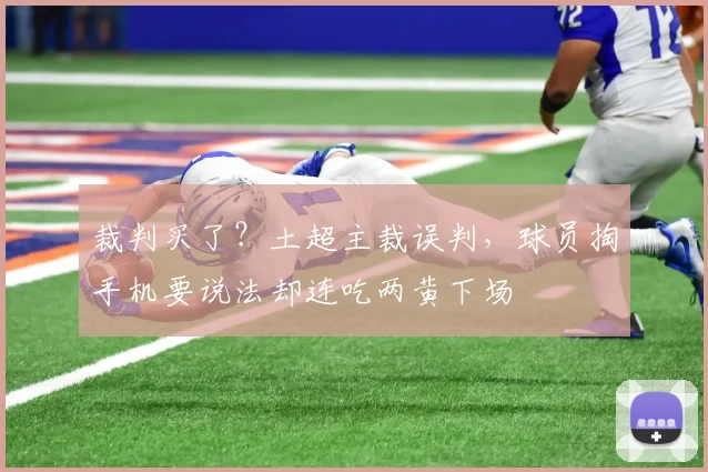裁判买了？土超主裁误判，球员掏手机要说法却连吃两黄下场