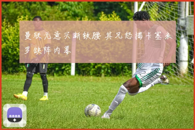 曼联无意买断铁腰 其兄怒揭卡塞米罗缺阵内幕