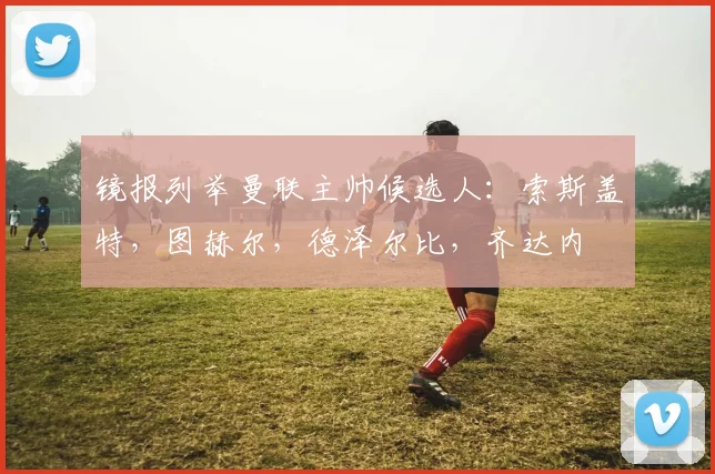 镜报列举曼联主帅候选人：索斯盖特，图赫尔，德泽尔比，齐达内