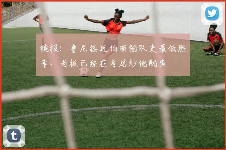 镜报：鲁尼接近伯明翰队史最低胜率，老板已经在考虑炒他鱿鱼