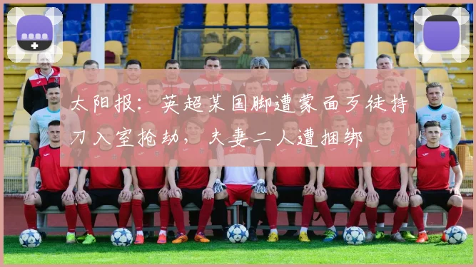 太阳报：英超某国脚遭蒙面歹徒持刀入室抢劫，夫妻二人遭捆绑