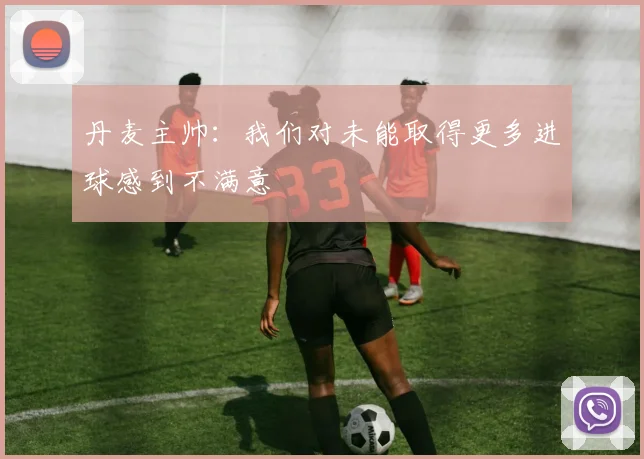 丹麦主帅：我们对未能取得更多进球感到不满意