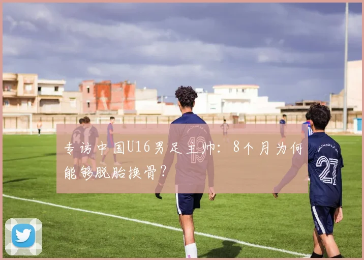 专访中国U16男足主帅：8个月为何能够脱胎换骨？