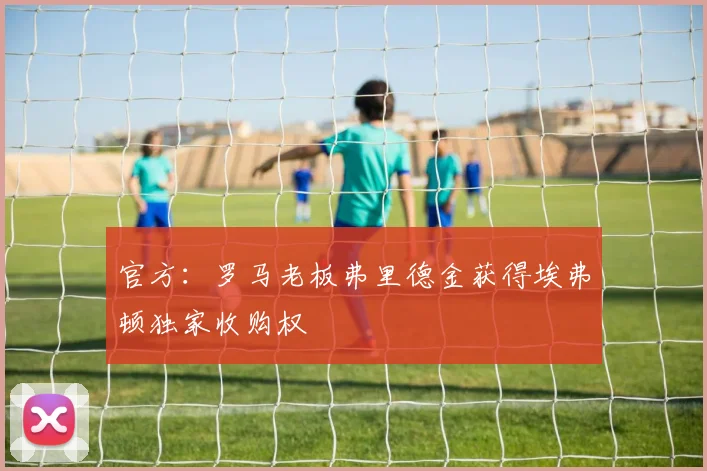 官方：罗马老板弗里德金获得埃弗顿独家收购权