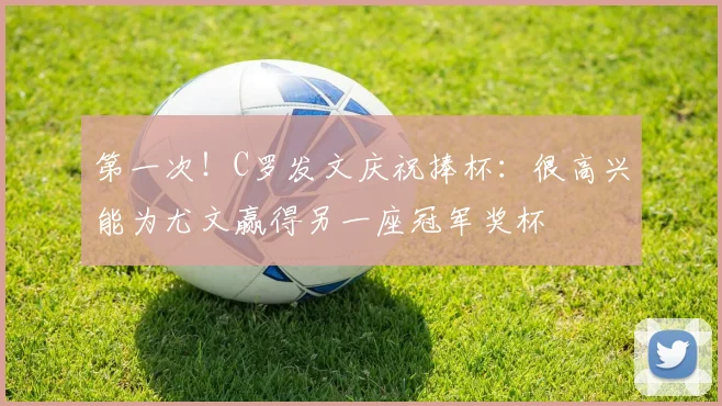 第一次！C罗发文庆祝捧杯：很高兴能为尤文赢得另一座冠军奖杯