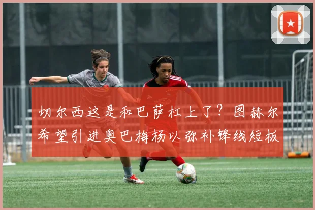 切尔西这是和巴萨杠上了？图赫尔希望引进奥巴梅杨以弥补锋线短板
