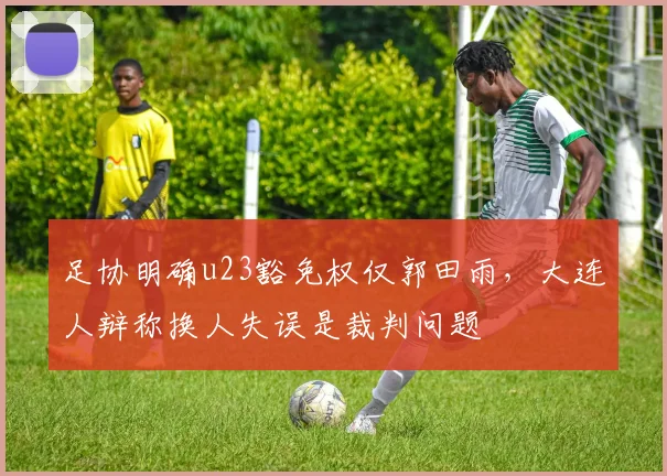 足协明确u23豁免权仅郭田雨，大连人辩称换人失误是裁判问题