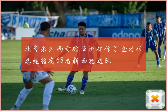 北青米利西奇对亚洲杯作了全方位总结将有68名新面孔进队