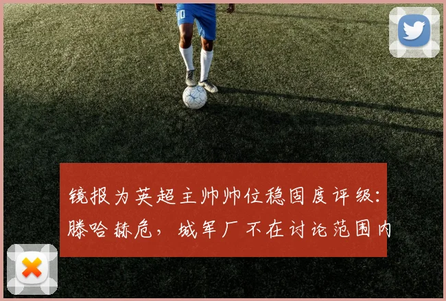 镜报为英超主帅帅位稳固度评级：滕哈赫危，城军厂不在讨论范围内
