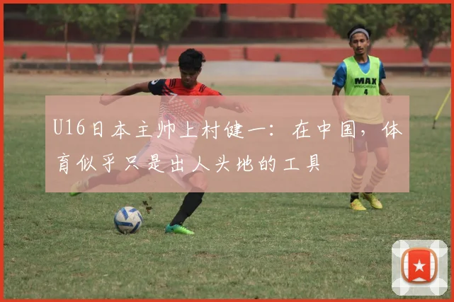 U16日本主帅上村健一：在中国，体育似乎只是出人头地的工具
