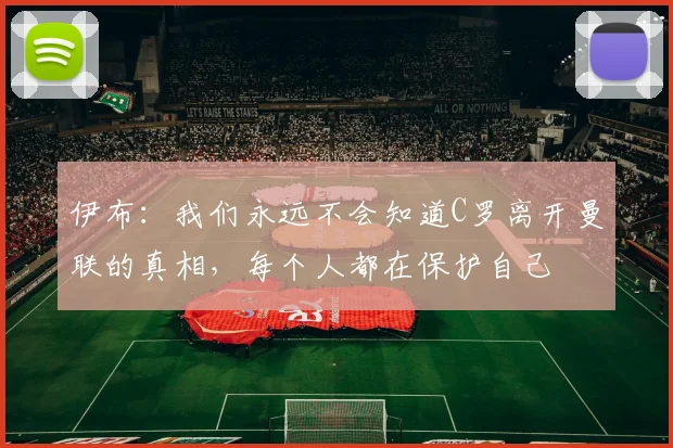 伊布：我们永远不会知道C罗离开曼联的真相，每个人都在保护自己
